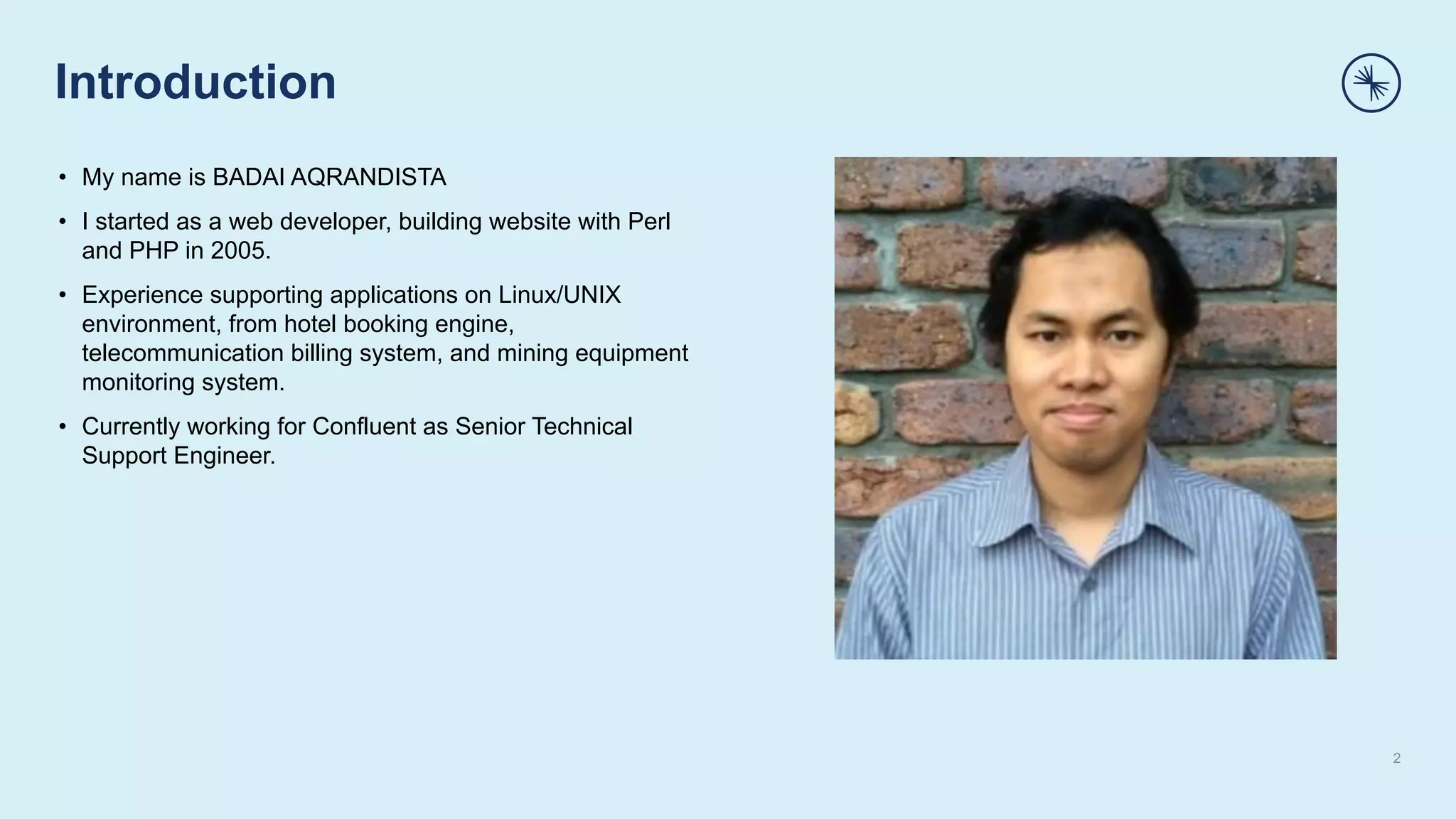 Introduction
2
• My name is BADAI AQRANDISTA
• I started as a web developer, building website with Perl
and PHP in 2005.
• Experience supporting applications on Linux/UNIX
environment, from hotel booking engine,
telecommunication billing system, and mining equipment
monitoring system.
• Currently working for Confluent as Senior Technical
Support Engineer.
 