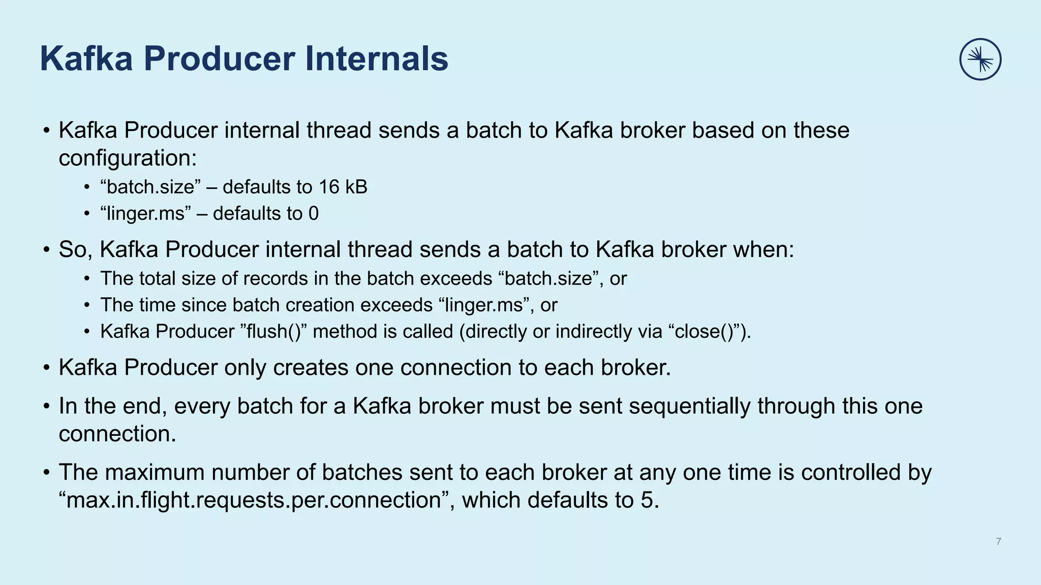 Kafka Producer Internals
7
• Kafka Producer internal thread sends a batch to Kafka broker based on these
configuration:
• “batch.size” – defaults to 16 kB
• “linger.ms” – defaults to 0
• So, Kafka Producer internal thread sends a batch to Kafka broker when:
• The total size of records in the batch exceeds “batch.size”, or
• The time since batch creation exceeds “linger.ms”, or
• Kafka Producer ”flush()” method is called (directly or indirectly via “close()”).
• Kafka Producer only creates one connection to each broker.
• In the end, every batch for a Kafka broker must be sent sequentially through this one
connection.
• The maximum number of batches sent to each broker at any one time is controlled by
“max.in.flight.requests.per.connection”, which defaults to 5.
 