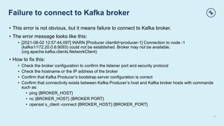 Failure to connect to Kafka broker
10
• This error is not obvious, but it means failure to connect to Kafka broker.
• The error message looks like this:
• [2021-08-02 12:57:44,097] WARN [Producer clientId=producer-1] Connection to node -1
(kafka1/172.20.0.6:9093) could not be established. Broker may not be available.
(org.apache.kafka.clients.NetworkClient)
• How to fix this:
• Check the broker configuration to confirm the listener port and security protocol
• Check the hostname or the IP address of the broker
• Confirm that Kafka Producer’s bootstrap.server configuration is correct
• Confirm that connectivity exists between Kafka Producer’s host and Kafka broker hosts with commands
such as:
• ping {BROKER_HOST}
• nc {BROKER_HOST} {BROKER PORT}
• openssl s_client -connect {BROKER_HOST}:{BROKER_PORT}
 