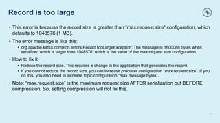 Record is too large
11
• This error is because the record size is greater than “max.request.size” configuration, which
defaults to 1048576 (1 MB).
• The error message is like this:
• org.apache.kafka.common.errors.RecordTooLargeException: The message is 1600088 bytes when
serialized which is larger than 1048576, which is the value of the max.request.size configuration.
• How to fix it:
• Reduce the record size. This requires a change in the application that generates the record.
• If you cannot reduce the record size, you can increase producer configuration “max.request.size”. If you
do this, you also need to increase topic configuration “max.message.bytes”.
• Note: “max.request.size” is the maximum request size AFTER serialization but BEFORE
compression. So, setting compression will not fix this.
 