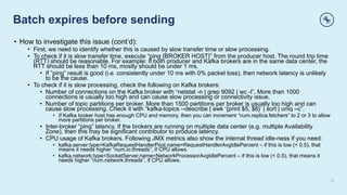 Batch expires before sending
13
• How to investigate this issue (cont’d):
• First, we need to identify whether this is caused by slow transfer time or slow processing.
• To check if it is slow transfer time, execute “ping {BROKER HOST}” from the producer host. The round trip time
(RTT) should be reasonable. For example: If both producer and Kafka brokers are in the same data center, the
RTT should be less than 10 ms, mostly should be under 1 ms.
• If ”ping” result is good (i.e. consistently under 10 ms with 0% packet loss), then network latency is unlikely
to be the cause.
• To check if it is slow processing, check the following on Kafka brokers:
• Number of connections on the Kafka broker with “netstat -n | grep 9092 | wc -l”. More than 1000
connections is usually too high and can cause slow processing or connectivity issue.
• Number of topic partitions per broker. More than 1500 partitions per broker is usually too high and can
cause slow processing. Check it with “kafka-topics --describe | awk ‘{print $5, $6}’ | sort | uniq –c”.
• If Kafka broker host has enough CPU and memory, then you can increment “num.replica.fetchers” to 2 or 3 to allow
more partitions per broker.
• Inter-broker ”ping” latency. If the brokers are running on multiple data center (e.g. multiple Availability
Zone), then this may be significant contributor to produce latency.
• CPU usage of Kafka brokers. Following JMX metrics also show the internal thread idle-ness if you need:
• kafka.server:type=KafkaRequestHandlerPool,name=RequestHandlerAvgIdlePercent – if this is low (< 0.5), that
means it needs higher “num.io.threads”, if CPU allows.
• kafka.network:type=SocketServer,name=NetworkProcessorAvgIdlePercent – if this is low (< 0.5), that means it
needs higher “num.network.threads”, if CPU allows.
 