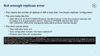 Not enough replicas error
14
• This means the number of replicas in ISR is less than “min.insync.replicas” configuration.
• The error looks like this:
• [2021-08-03 01:34:05,077] WARN [Producer clientId=producer-1] Got error produce response with
correlation id 3 on topic-partition test2-0, retrying (2147483646 attempts left). Error:
NOT_ENOUGH_REPLICAS (org.apache.kafka.clients.producer.internals.Sender)
• This error occurs when:
• Topic replication factor is 3.
• Topic configuration includes “min.insync.replicas=2”.
• Producer uses “acks=all” configuration.
 
