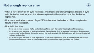 Not enough replica error
15
• What is ISR? Short for “In Sync Replicas”. This means the follower replicas that are in sync
with the leader. In other word, the follower replicas that have all records that the leader
replica has.
• How can a replica become out of sync? Either because the broker is offline or replication
failure or slow replication.
• How to fix this error:
• If it is out of sync because Kafka broker being offline, start the broker hosting the offline replicas.
• If it is out of sync because of replication failure, fix the failure. This is separate discussion. But the most
common one is disk failure. If the disk storing the replica data is full, Kafka broker will stop replicating all
replicas on that disk.
• If it is out of sync because of slow replication, fix the slow replication. This is also separate discussion.
But the most common cause is inter-broker latency or too many topic partitions per broker.
 