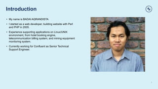 Introduction
2
• My name is BADAI AQRANDISTA
• I started as a web developer, building website with Perl
and PHP in 2005.
• Experience supporting applications on Linux/UNIX
environment, from hotel booking engine,
telecommunication billing system, and mining equipment
monitoring system.
• Currently working for Confluent as Senior Technical
Support Engineer.
 