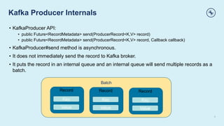 Kafka Producer Internals
5
• KafkaProducer API:
• public Future<RecordMetadata> send(ProducerRecord<K,V> record)
• public Future<RecordMetadata> send(ProducerRecord<K,V> record, Callback callback)
• KafkaProducer#send method is asynchronous.
• It does not immediately send the record to Kafka broker.
• It puts the record in an internal queue and an internal queue will send multiple records as a
batch.
Batch
Record
Key
Value
Record
Key
Value
Record
Key
Value
 