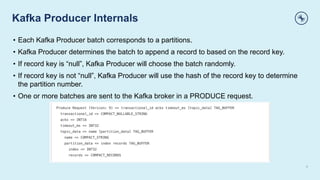 Kafka Producer Internals
6
• Each Kafka Producer batch corresponds to a partitions.
• Kafka Producer determines the batch to append a record to based on the record key.
• If record key is “null”, Kafka Producer will choose the batch randomly.
• If record key is not “null”, Kafka Producer will use the hash of the record key to determine
the partition number.
• One or more batches are sent to the Kafka broker in a PRODUCE request.
 