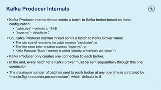 Kafka Producer Internals
7
• Kafka Producer internal thread sends a batch to Kafka broker based on these
configuration:
• “batch.size” – defaults to 16 kB
• “linger.ms” – defaults to 0
• So, Kafka Producer internal thread sends a batch to Kafka broker when:
• The total size of records in the batch exceeds “batch.size”, or
• The time since batch creation exceeds “linger.ms”, or
• Kafka Producer ”flush()” method is called (directly or indirectly via “close()”).
• Kafka Producer only creates one connection to each broker.
• In the end, every batch for a Kafka broker must be sent sequentially through this one
connection.
• The maximum number of batches sent to each broker at any one time is controlled by
“max.in.flight.requests.per.connection”, which defaults to 5.
 