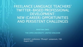 FREELANCE LANGUAGE TEACHERS’
TWITTER-BASED PROFESSIONAL
DEVELOPMENT:
NEW (CAREER) OPPORTUNITIES
AND PERSISTENT CHALLENGES
MARTINA EMKE
THE OPEN UNIVERSITY, UNITED KINGDOM
AILA2021 conference: TPLang21 symposium, 19th
August 2021
 