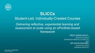 SLICCs
Student-Led, Individually-Created Courses
Delivering reflective, experiential learning and
assessment at scale using an ePortfolio-based
framework
DR GAVIN McCABE
SLICCS CO-LEAD
CAREERS SERVICE
PROF SIMON RILEY
SLICCS CO-LEAD
EDINBURGH MEDICAL SCHOOL &
IAD
© University of Edinburgh
www.ed.ac.uk/SLICCs
 
