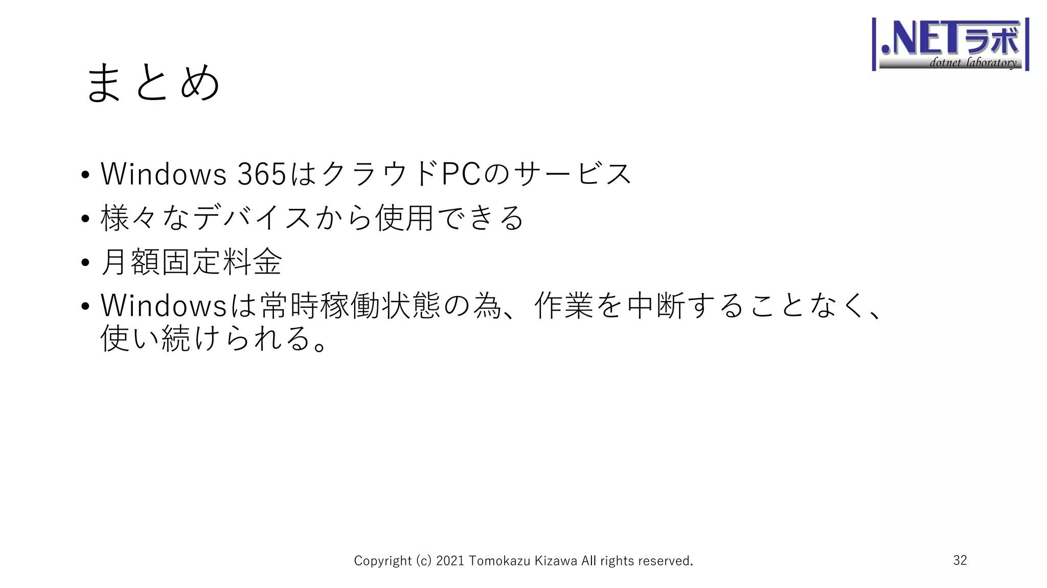 まとめ
• Windows 365はクラウドPCのサービス
• 様々なデバイスから使用できる
• 月額固定料金
• Windowsは常時稼働状態の為、作業を中断することなく、
使い続けられる。
Copyright (c) 2021 Tomokazu Kizawa All rights reserved. 32
 