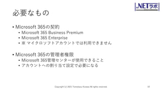 必要なもの
• Microsoft 365の契約
• Microsoft 365 Business Premium
• Microsoft 365 Enterprise
• ※ マイクロソフトアカウントでは利用できません
• Microsoft 365の管理者権限
• Microsoft 365管理センターが使用できること
• アカウントへの割り当て設定で必要になる
Copyright (c) 2021 Tomokazu Kizawa All rights reserved. 10
 