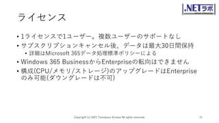 ライセンス
• 1ライセンスで1ユーザー。複数ユーザーのサポートなし
• サブスクリプションキャンセル後、データは最大30日間保持
• 詳細はMicrosoft 365データ処理標準ポリシーによる
• Windows 365 BusinessからEnterpriseの転向はできません
• 構成(CPU/メモリ/ストレージ)のアップグレードはEnterprise
のみ可能(ダウングレードは不可)
Copyright (c) 2021 Tomokazu Kizawa All rights reserved. 11
 