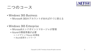 二つのコース
• Windows 365 Business
• Microsoft 365のアカウントがあればすぐに使える
• Windows 365 Enterprise
• Microsoftエンドポイントマネージャが管理
• Azureの環境準備が必要
• ハイブリッドAzure AD環境
• Azure仮想ネットワーク
Copyright (c) 2021 Tomokazu Kizawa All rights reserved. 6
 