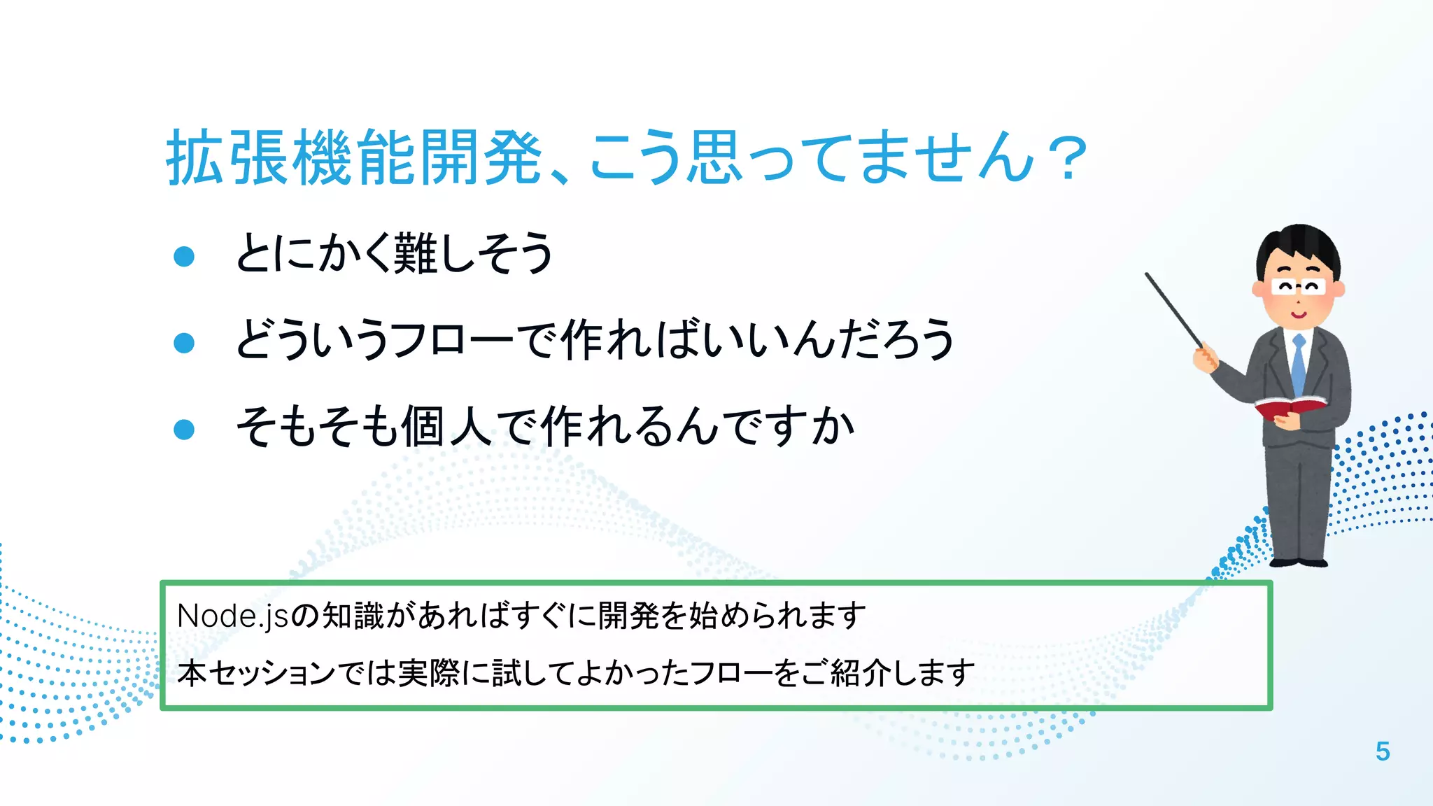 拡張機能開発、こう思ってません？
● とにかく難しそう
● どういうフローで作ればいいんだろう
● そもそも個人で作れるんですか
5
Node.jsの知識があればすぐに開発を始められます
本セッションでは実際に試してよかったフローをご紹介します
 