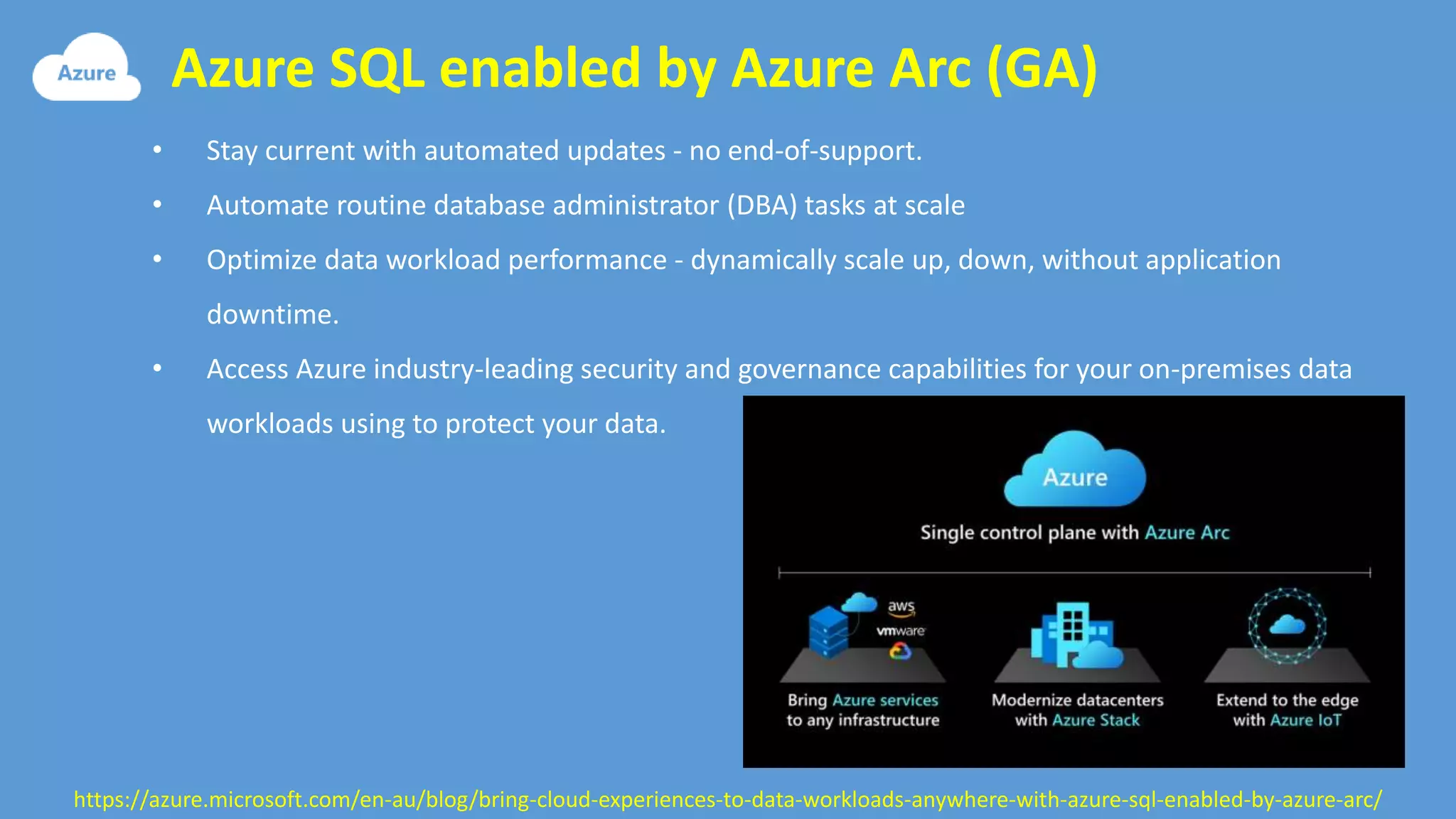 Azure SQL enabled by Azure Arc (GA)
https://azure.microsoft.com/en-au/blog/bring-cloud-experiences-to-data-workloads-anywhere-with-azure-sql-enabled-by-azure-arc/
• Stay current with automated updates - no end-of-support.
• Automate routine database administrator (DBA) tasks at scale
• Optimize data workload performance - dynamically scale up, down, without application
downtime.
• Access Azure industry-leading security and governance capabilities for your on-premises data
workloads using to protect your data.
 