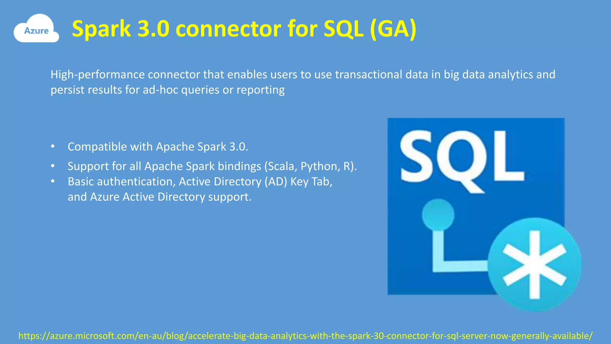 Spark 3.0 connector for SQL (GA)
https://azure.microsoft.com/en-au/blog/accelerate-big-data-analytics-with-the-spark-30-connector-for-sql-server-now-generally-available/
High-performance connector that enables users to use transactional data in big data analytics and
persist results for ad-hoc queries or reporting
• Compatible with Apache Spark 3.0.
• Support for all Apache Spark bindings (Scala, Python, R).
• Basic authentication, Active Directory (AD) Key Tab,
and Azure Active Directory support.
 