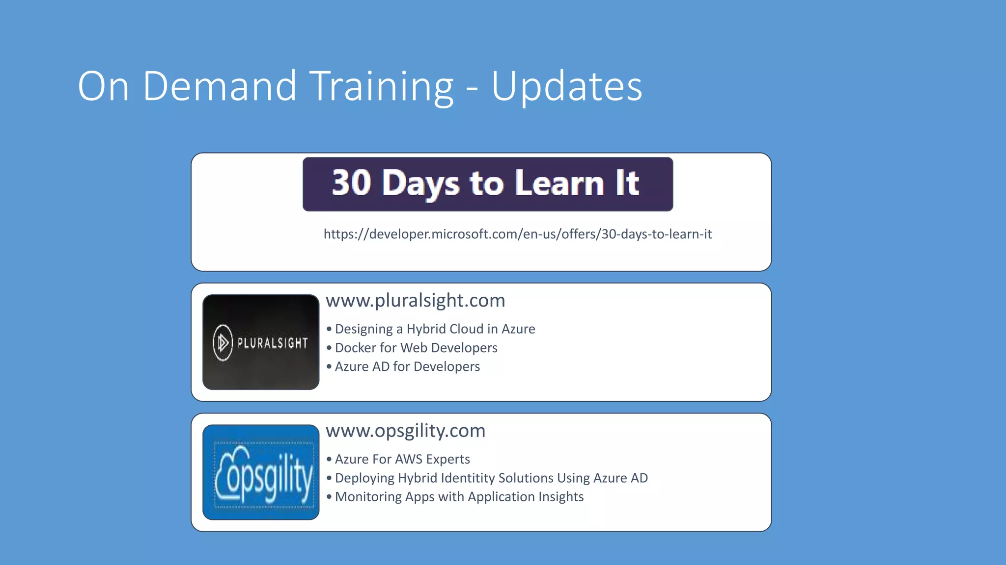 On Demand Training - Updates
https://developer.microsoft.com/en-us/offers/30-days-to-learn-it
www.pluralsight.com
•Designing a Hybrid Cloud in Azure
•Docker for Web Developers
•Azure AD for Developers
www.opsgility.com
•Azure For AWS Experts
•Deploying Hybrid Identitity Solutions Using Azure AD
•Monitoring Apps with Application Insights
 