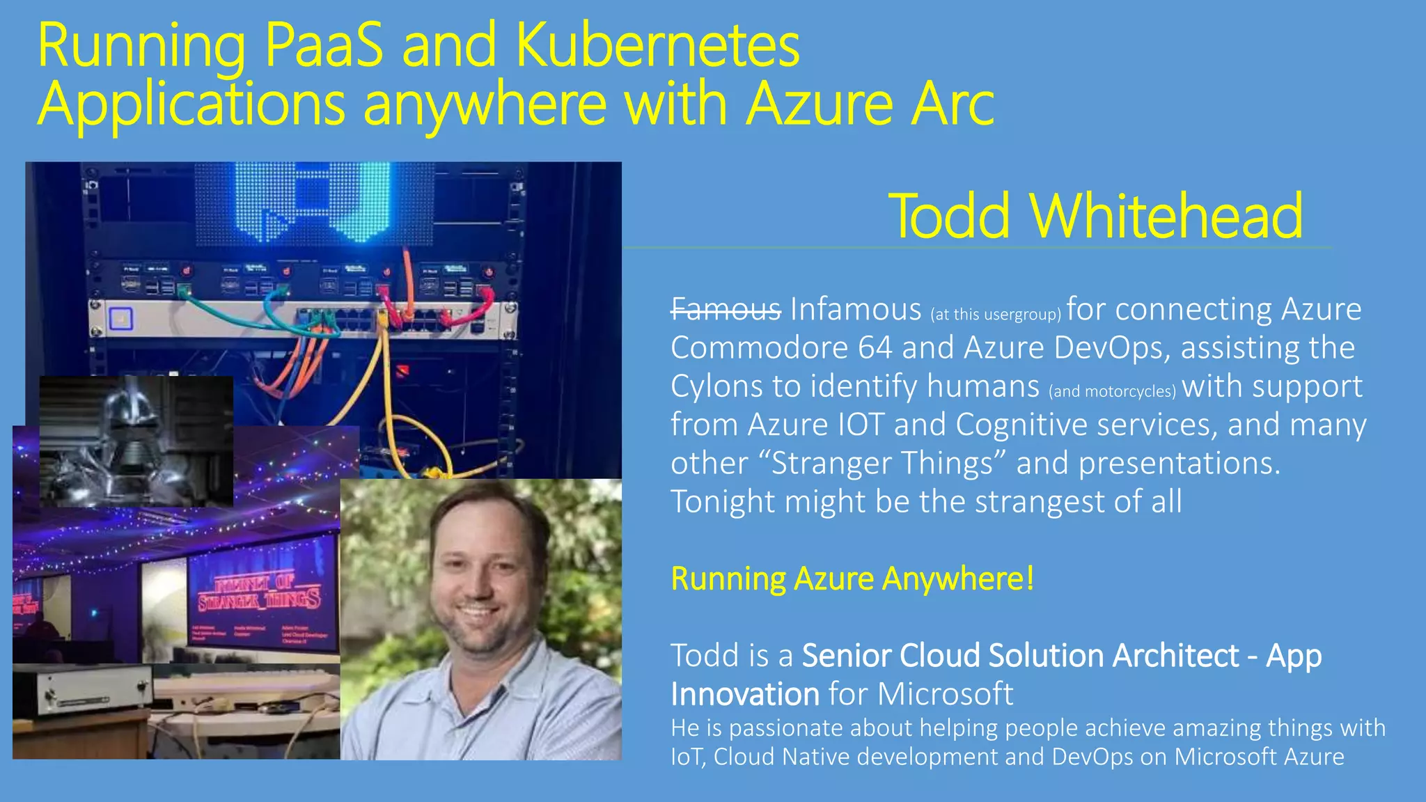 Running PaaS and Kubernetes
Applications anywhere with Azure Arc
Todd Whitehead
Famous Infamous (at this usergroup) for connecting Azure
Commodore 64 and Azure DevOps, assisting the
Cylons to identify humans (and motorcycles) with support
from Azure IOT and Cognitive services, and many
other “Stranger Things” and presentations.
Tonight might be the strangest of all
Running Azure Anywhere!
Todd is a Senior Cloud Solution Architect - App
Innovation for Microsoft
He is passionate about helping people achieve amazing things with
IoT, Cloud Native development and DevOps on Microsoft Azure
 
