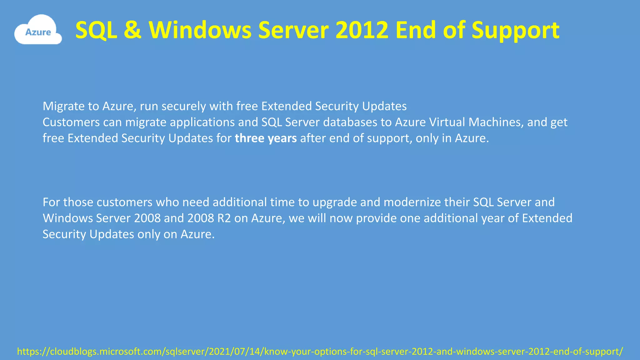 SQL & Windows Server 2012 End of Support
https://cloudblogs.microsoft.com/sqlserver/2021/07/14/know-your-options-for-sql-server-2012-and-windows-server-2012-end-of-support/
Migrate to Azure, run securely with free Extended Security Updates
Customers can migrate applications and SQL Server databases to Azure Virtual Machines, and get
free Extended Security Updates for three years after end of support, only in Azure.
For those customers who need additional time to upgrade and modernize their SQL Server and
Windows Server 2008 and 2008 R2 on Azure, we will now provide one additional year of Extended
Security Updates only on Azure.
 