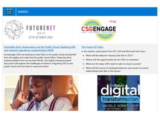 EVENTS
FutureNet Asia | Automation and the Public Cloud: Realising OSS
and network operations modernisation NOW
Increasingly CSPs are looking to host OSS on the public cloud and benefit
from the agility and scale that the public cloud offers. Featuring telco
industry leaders from across Asia-Pacific, this highly interactive panel
discussion will explore the challenges involved in migrating OSS to the
public cloud and how best to overcome them.
The Future Of Telco
In this session, participants from BT, Colt and Microsoft will cover:
• What will the telecom industry look like in 2031?
• Where will the opportunities be for CSPs to monetize?
• What are the steps CSPs need to take to ensure success?
• What will the future of wholesale telecoms and carrier-to-carrier
relationships look like in the future?
 