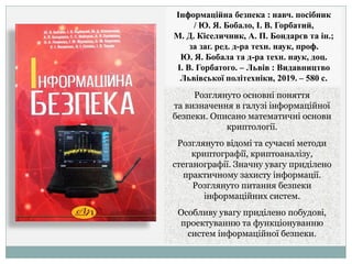 Інформаційна безпека : навч. посібник
/ Ю. Я. Бобало, І. В. Горбатий,
М. Д. Кіселичник, А. П. Бондарєв та ін.;
за заг. ред. д-ра техн. наук, проф.
Ю. Я. Бобала та д-ра техн. наук, доц.
І. В. Горбатого. – Львів : Видавництво
Львівської політехніки, 2019. – 580 с.
Розглянуто основні поняття
та визначення в галузі інформаційної
безпеки. Описано математичні основи
криптології.
Розглянуто відомі та сучасні методи
криптографії, криптоаналізу,
стеганографії. Значну увагу приділено
практичному захисту інформації.
Розглянуто питання безпеки
інформаційних систем.
Особливу увагу приділено побудові,
проектуванню та функціонуванню
систем інформаційної безпеки.
 