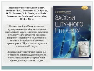 Засоби штучного інтелекту : навч.
посібник / Р. О. Ткаченко, Н. О. Кустра,
О. М. Павлюк, У. В. Поліщук. – Львів :
Видавництво Львівської політехніки,
2014. – 204 с.
Навчальний посібник написано
з урахуванням досвіду викладання
навчального курсу «Системи штучного
інтелекту» для студентів базового
напряму «Видавничо-поліграфічна
справа». Він містить відомості
про напрями ШІ, які застосовуються
у видавничій галузі.
Викладення теоретичних основ ШІ
в багатьох випадках доповнюється
описами постановок та розв’язків
відповідних практичних задач.
 