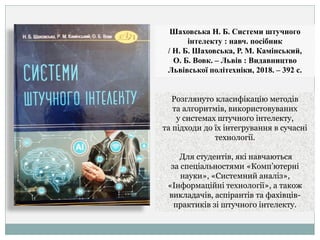 Шаховська Н. Б. Системи штучного
інтелекту : навч. посібник
/ Н. Б. Шаховська, Р. М. Камінський,
О. Б. Вовк. – Львів : Видавництво
Львівської політехніки, 2018. – 392 с.
Розглянуто класифікацію методів
та алгоритмів, використовуваних
у системах штучного інтелекту,
та підходи до їх інтегрування в сучасні
технології.
Для студентів, які навчаються
за спеціальностями «Комп’ютерні
науки», «Системний аналіз»,
«Інформаційні технології», а також
викладачів, аспірантів та фахівців-
практиків зі штучного інтелекту.
 