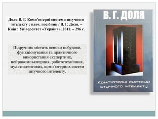 Доля В. Г. Комп’ютерні системи штучного
інтелекту : навч. посібник / В. Г. Доля. –
Київ : Університет «Україна», 2011. – 296 с.
Підручник містить основи побудови,
функціонування та практичного
використання експертних,
нейрокомпьютерних, робототехнічних,
мультиагентових, комп'ютерних систем
штучного інтелекту.
 