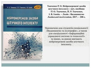 Ткаченко Р. О. Нейромережеві засоби
штучного інтелекту : нач. посібник
/ Р. О. Ткаченко, П. Р. Ткаченко,
І. В. Ізонін. – Львів : Видавництво
Львівської політехніки, 2017. – 208 с.
Призначено для студентів спеціальності
«Видавництво та поліграфія», а також
для спеціальності «Інформаційні
управляючі системи та технології»
та інших, за якими вивчають
нейромережеві засоби штучного
інтелекту.
 