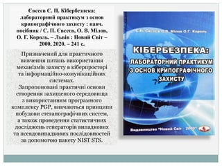 Євсеєв С. П. Кібербезпека:
лабораторний практикум з основ
крипографічного захисту : навч.
посібник / С. П. Євсеєв, О. В. Мілов,
О. Г. Король. – Львів : Новий Світ –
2000, 2020. – 241 с.
Призначений для практичного
вивчення питань використання
механізмів захисту в кіберпросторі
та інформаційно-комунікаційних
системах.
Запропоновані практичні основи
створення захищеного середовища
з використанням програмного
комплексу PGP, вивчаються принципи
побудови стеганографічних систем,
а також проведення статистичних
досліджень генераторів випадкових
та псевдовипадкових послідовностей
за допомогою пакету NIST STS.
 