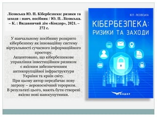 Лісовська Ю. П. Кібербезпека: ризики та
заходи : навч. посібник / Ю. П. Лісовська.
– К. : Видавничий дім «Кондор», 2021. –
272 с.
У навчальному посібнику розкрито
кібербезпеку як інноваційну систему
віртуальності сучасного інформаційного
простору.
Акцентовано, що кібербезпекове
управління інвестиційним ризиком
є якісним забезпеченням
антикорупційної інфраструктури
України та країн світу.
При цьому автор передбачає нову
загрозу – аерокосмічний тероризм.
В результаті цього, мають бути створені
якісно нові наносупутники.
 