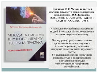 Булгакова О. С. Методи та системи
штучного інтелекту : теорія та практика :
навч. посібник / О. С. Булгакова,
В. В. Зосімов, В. О . Поздєєв. – Херсон :
«ОЛДІ-ПЛЮС», 2020. – 356 с.
У навчальному посібнику розглянуто
моделі й методи, які застосовуються в
системах штучного інтелекту.
Значну увагу приділено питанням
проєктування систем штучного
інтелекту, розгляду основних
напрямів розвитку інтелектуальних
систем.
Усі головні положення підручника
розглядаються з використанням
навчальних прикладів
та ілюструються графічними
матеріалами.
 