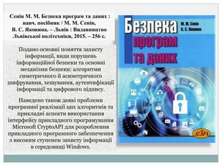 Сенів М. М. Безпека програм та даних :
навч. посібник / М. М. Сенів,
В. С. Яковина. – Львів : Видавництво
Львівської політехніки, 2015. – 256 с.
Подано основні поняття захисту
інформації, види порушень
інформаційної безпеки та основні
механізми безпеки: алгоритми
симетричного й асиметричного
шифрування, хешування, аутентифікації
інформації та цифрового підпису.
Наведено також деякі проблеми
програмної реалізації цих алгоритмів та
прикладні аспекти використання
інтерфейсу прикладного програмування
Microsoft CryptoAPI для розроблення
прикладного програмного забезпечення
з високим ступенем захисту інформації
в середовищі Windows.
 