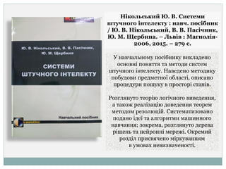 Нікольський Ю. В. Системи
штучного інтелекту : навч. посібник
/ Ю. В. Нікольський, В. В. Пасічник,
Ю. М. Щербина. – Львів : Магнолія-
2006, 2015. – 279 с.
У навчальному посібнику викладено
основні поняття та методи систем
штучного інтелекту. Наведено методику
побудови предметної області, описано
процедури пошуку в просторі станів.
Розглянуто теорію логічного виведення,
а також реалізацію доведення теорем
методом резолюцій. Систематизовано
подано ідеї та алгоритми машинного
навчання; зокрема, розглянуто дерева
рішень та нейронні мережі. Окремий
розділ присвячено міркуванням
в умовах невизначеності.
 