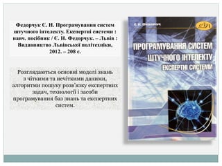 Федорчук Є. Н. Програмування систем
штучного інтелекту. Експертні системи :
навч. посібник / Є. Н. Федорчук. – Львів :
Видавництво Львівської політехніки,
2012. – 208 с.
Розглядаються основні моделі знань
з чіткими та нечіткими даними,
алгоритми пошуку розв’язку експертних
задач, технології і засоби
програмування баз знань та експертних
систем.
 