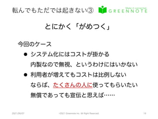 転んでもただでは起きない③
2021/09/07 ©2021 Greennote Inc. All Right Reserved. 19
とにかく「がめつく」
今回のケース
l システム化にはコストが掛かる
内製なので無視、というわけにはいかない
l 利用者が増えてもコストは比例しない
ならば、たくさんの人に使ってもらいたい
無償であっても宣伝と思えば……
 