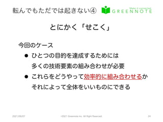 転んでもただでは起きない④
2021/09/07 ©2021 Greennote Inc. All Right Reserved. 24
とにかく「せこく」
今回のケース
l ひとつの目的を達成するためには
多くの技術要素の組み合わせが必要
l これらをどうやって効率的に組み合わせるか
それによって全体をいいものにできる
 