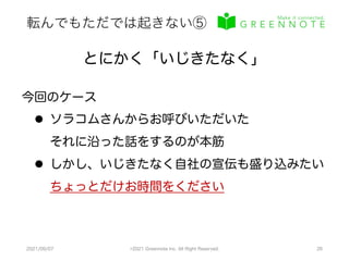 転んでもただでは起きない⑤
2021/09/07 ©2021 Greennote Inc. All Right Reserved. 26
とにかく「いじきたなく」
今回のケース
l ソラコムさんからお呼びいただいた
それに沿った話をするのが本筋
l しかし、いじきたなく自社の宣伝も盛り込みたい
ちょっとだけお時間をください
 