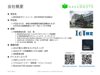 会社概要
l 会社名
Ø 株式会社グリーンノート（2018年8月10日設立）
l 所在地
Ø 〒252-0131 神奈川県相模原市緑区西橋本5-4-21
さがみはら産業創造センター SIC-1-1314号室
l 役員
Ø 代表取締役社長 立石 彰
ü 株式会社CyberneX（ヘルスケアAIベンチャー）技術顧問
ü IoT検定委員会認定プロフェッショナル・コーディネータ
ü AWS Community Builders Member（ワールドワイドのAWSコミュニティ支援）
ü JAWS-UG（日本AWSユーザ会）IoT専門支部 運営メンバー
ü IoT ALGYAN 運営委員 他
l 業務内容
Ø AI/IoT導入に関するコンサルティング
Ø AI/IoT/データ収集解析システム設計・試作
Ø 技術教育支援
l パートナーシップ
Ø AWS レジスタードパートナー
Ø ソラコムパートナー（認定前・ソリューション）
Ø Bluetooth SIG adopter member
2021/09/07 ©2021 Greennote Inc. All Right Reserved. 2
公式YouTubeチャンネル
公式Webサイト
https://bit.ly/GreennoTube
https://www.i-gnote.com
 