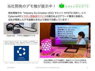 当社開発のデモ機が展示中！
2021/09/07 ©2021 Greennote Inc. All Right Reserved. 6
現在開催中の「Industry Co-Creation (ICC) サミット KYOTO 2021」にて
CyberneXがイヤホン型脳波デバイスの展示およびアワード獲得に挑戦中。
当社が開発したデモ装置も本日より現地で活躍しています！
https://industry-co-creation.com/events/icc-kyoto-2021
CyberneX イヤホン型脳波デバイス
当社が開発したデモ装置が、脳波デバイスからの信号を
「以心伝心」を促すための色情報に変換、表示しています。
 