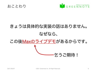 おことわり
2021/09/07 ©2021 Greennote Inc. All Right Reserved. 8
きょうは具体的な実装の話はありません。
なぜなら、
この後Maxのライブデモがあるからです。
乞うご期待！
 