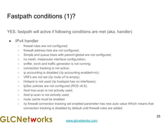 www.glcnetworks.com
Fastpath conditions (1)?
YES. fastpath will active if following conditions are met (aka. handler)
● IPv4 handler
○ firewal rules are not configured;
○ firewall address lists are not configured;
○ Simple and queue trees with parent=global are not configured;
○ no mesh, metarouter interface configuration;
○ sniffer, torch and traffic generator is not running;
○ connection tracking is not active;
○ ip accounting is disabled (/ip accounting enabled=no);
○ VRFs are not set (/ip route vrf is empty);
○ Hotspot is not used (/ip hostspot has no interfaces);
○ IpSec policies are not configured (ROS v6.8);
○ /tool mac-scan is not actively used;
○ /tool ip-scan is not actively used;
○ route cache must be enabled
○ /ip firewall connection tracking set enabled parameter has new auto value Which means that
connection tracking is disabled by default until firewall rules are added.
25
 