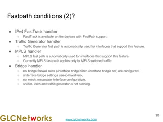 www.glcnetworks.com
Fastpath conditions (2)?
● IPv4 FastTrack handler
○ FastTrack is available on the devices with FastPath support.
● Traffic Generator handler
○ Traffic Generator fast path is automatically used for interfaces that support this feature.
● MPLS handler
○ MPLS fast path is automatically used for interfaces that support this feature.
○ Currently MPLS fast-path applies only to MPLS switched traffic
● Bridge handler
○ no bridge firewall rules (/interface bridge filter, /interface bridge nat) are configured,
○ /interface bridge settings use-ip-firwall=no,
○ no mesh, metarouter interface configuration,
○ sniffer, torch and traffic generator is not running,
26
 