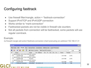 www.glcnetworks.com
Configuring fasttrack
● Use firewall filter/mangle, action = “fasttrack-connection”
● Support IPv4/TCP and IPv4/UDP connection
● Works similar to “mark-connection”
● Fasttracked packets are not be visible in firewall rule counters
● Not all packets from connection will be fasttracked, some packets will use
regular conntrack.
Example:
/ip firewall mangle add action=fasttrack-connection chain=prerouting src-address=192.168.31.31
32
 