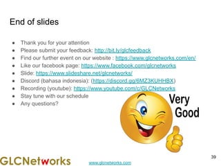 www.glcnetworks.com
End of slides
● Thank you for your attention
● Please submit your feedback: http://bit.ly/glcfeedback
● Find our further event on our website : https://www.glcnetworks.com/en/
● Like our facebook page: https://www.facebook.com/glcnetworks
● Slide: https://www.slideshare.net/glcnetworks/
● Discord (bahasa indonesia): (https://discord.gg/6MZ3KUHHBX)
● Recording (youtube): https://www.youtube.com/c/GLCNetworks
● Stay tune with our schedule
● Any questions?
39
 