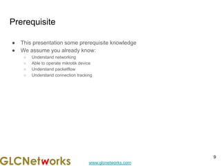 www.glcnetworks.com
Prerequisite
● This presentation some prerequisite knowledge
● We assume you already know:
○ Understand networking
○ Able to operate mikrotik device
○ Understand packetflow
○ Understand connection tracking
9
 