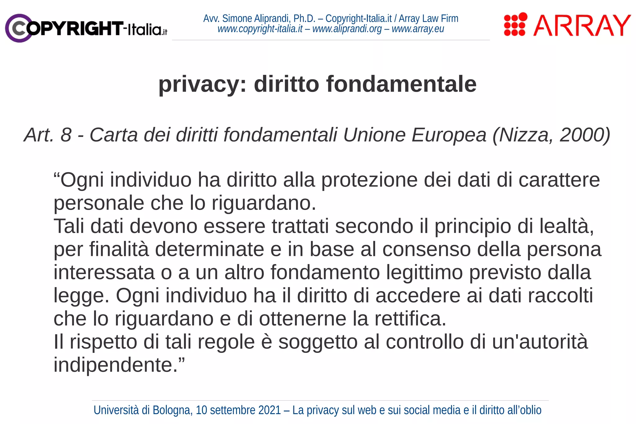 Avv. Simone Aliprandi, Ph.D. – Copyright-Italia.it / Array Law Firm
www.copyright-italia.it – www.aliprandi.org – www.array.eu
Art. 8 - Carta dei diritti fondamentali Unione Europea (Nizza, 2000)
“Ogni individuo ha diritto alla protezione dei dati di carattere
personale che lo riguardano.
Tali dati devono essere trattati secondo il principio di lealtà,
per finalità determinate e in base al consenso della persona
interessata o a un altro fondamento legittimo previsto dalla
legge. Ogni individuo ha il diritto di accedere ai dati raccolti
che lo riguardano e di ottenerne la rettifica.
Il rispetto di tali regole è soggetto al controllo di un'autorità
indipendente.”
privacy: diritto fondamentale
Università di Bologna, 10 settembre 2021 – La privacy sul web e sui social media e il diritto all’oblio
 