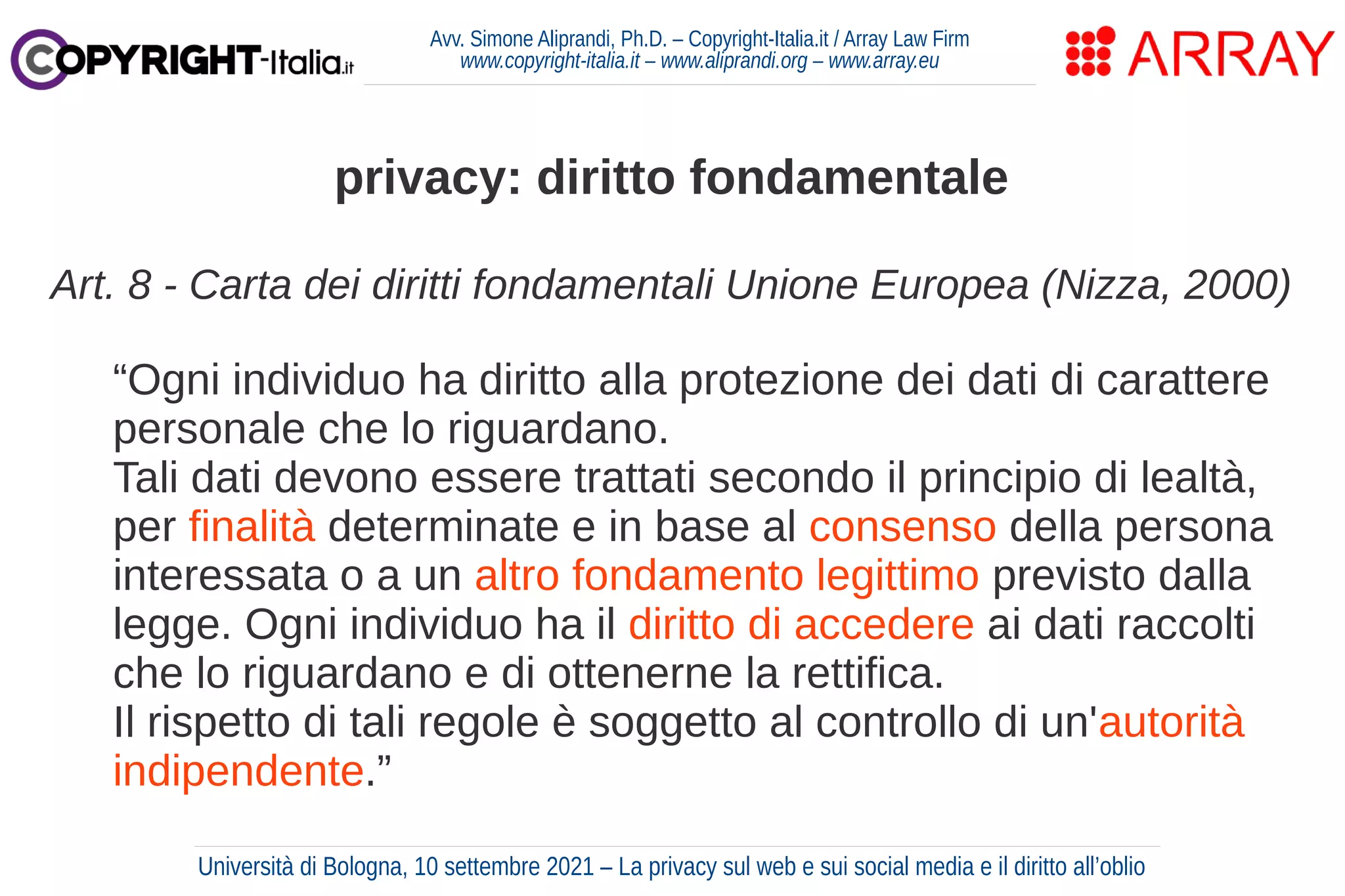 Avv. Simone Aliprandi, Ph.D. – Copyright-Italia.it / Array Law Firm
www.copyright-italia.it – www.aliprandi.org – www.array.eu
Art. 8 - Carta dei diritti fondamentali Unione Europea (Nizza, 2000)
“Ogni individuo ha diritto alla protezione dei dati di carattere
personale che lo riguardano.
Tali dati devono essere trattati secondo il principio di lealtà,
per finalità determinate e in base al consenso della persona
interessata o a un altro fondamento legittimo previsto dalla
legge. Ogni individuo ha il diritto di accedere ai dati raccolti
che lo riguardano e di ottenerne la rettifica.
Il rispetto di tali regole è soggetto al controllo di un'autorità
indipendente.”
privacy: diritto fondamentale
Università di Bologna, 10 settembre 2021 – La privacy sul web e sui social media e il diritto all’oblio
 