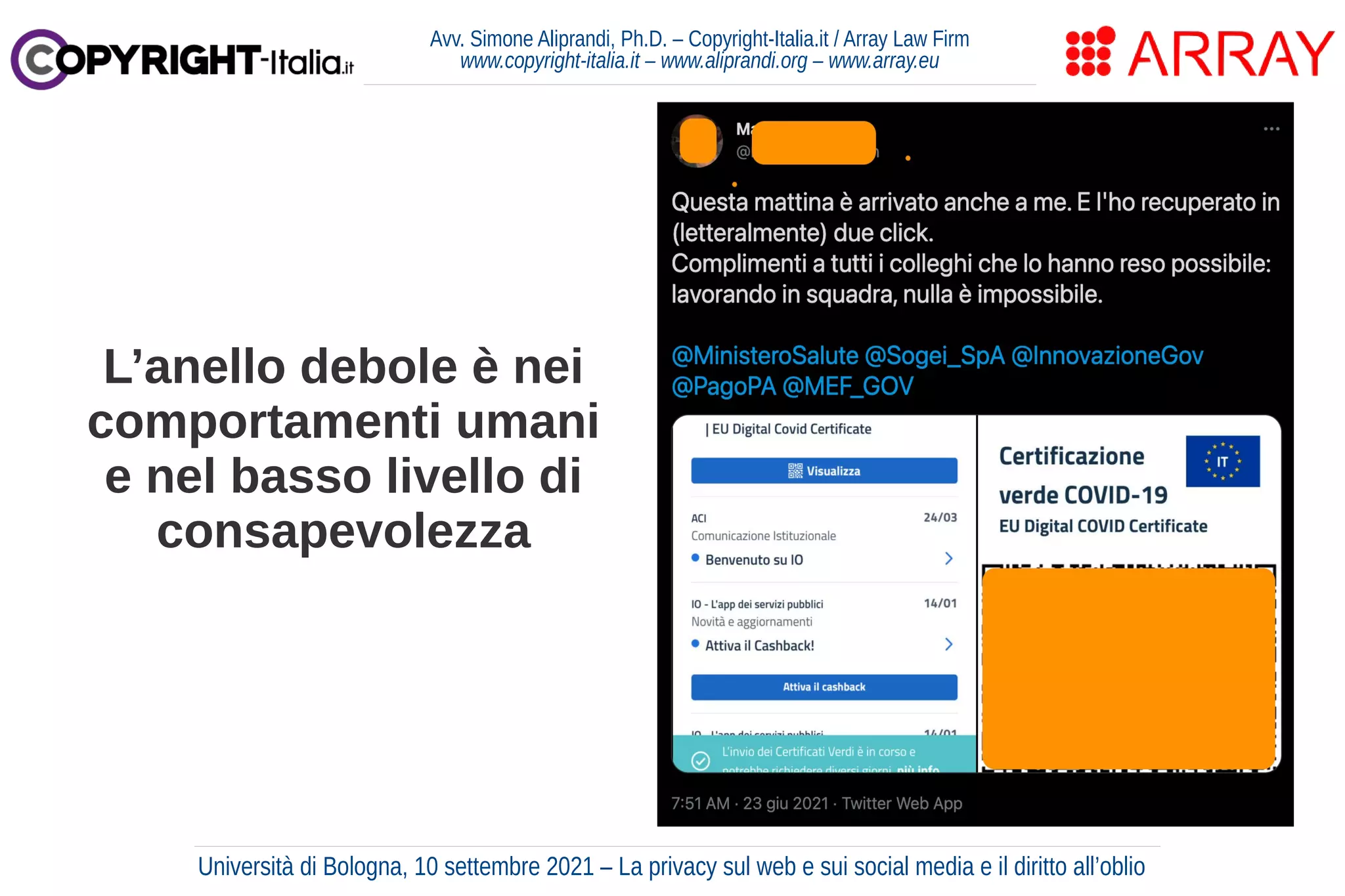 Avv. Simone Aliprandi, Ph.D. – Copyright-Italia.it / Array Law Firm
www.copyright-italia.it – www.aliprandi.org – www.array.eu
L’anello debole è nei
comportamenti umani
e nel basso livello di
consapevolezza
Università di Bologna, 10 settembre 2021 – La privacy sul web e sui social media e il diritto all’oblio
 