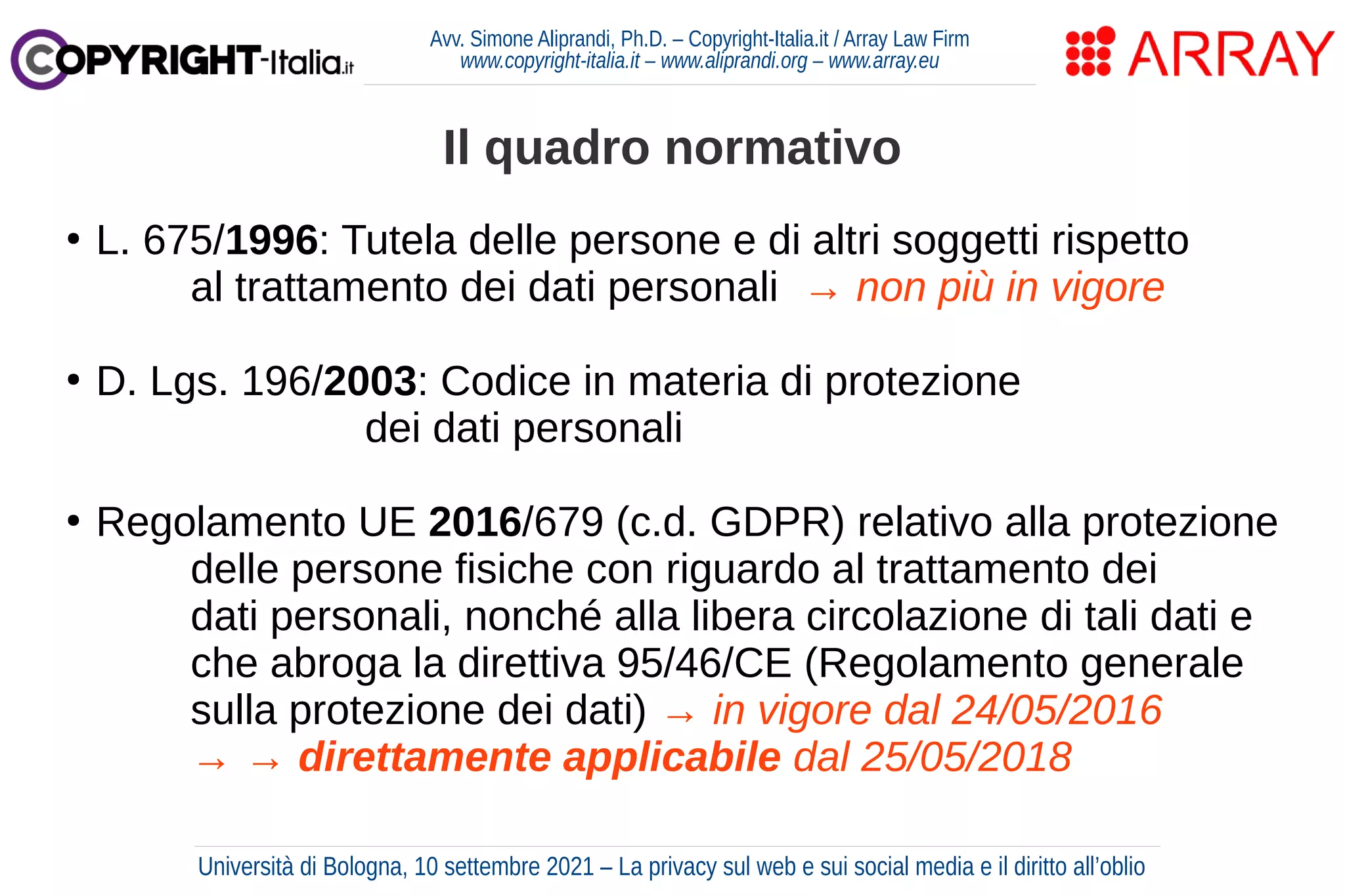 Avv. Simone Aliprandi, Ph.D. – Copyright-Italia.it / Array Law Firm
www.copyright-italia.it – www.aliprandi.org – www.array.eu
●
L. 675/1996: Tutela delle persone e di altri soggetti rispetto
al trattamento dei dati personali → non più in vigore
●
D. Lgs. 196/2003: Codice in materia di protezione
dei dati personali
●
Regolamento UE 2016/679 (c.d. GDPR) relativo alla protezione
delle persone fisiche con riguardo al trattamento dei
dati personali, nonché alla libera circolazione di tali dati e
che abroga la direttiva 95/46/CE (Regolamento generale
sulla protezione dei dati) → in vigore dal 24/05/2016
→ → direttamente applicabile dal 25/05/2018
Il quadro normativo
Università di Bologna, 10 settembre 2021 – La privacy sul web e sui social media e il diritto all’oblio
 
